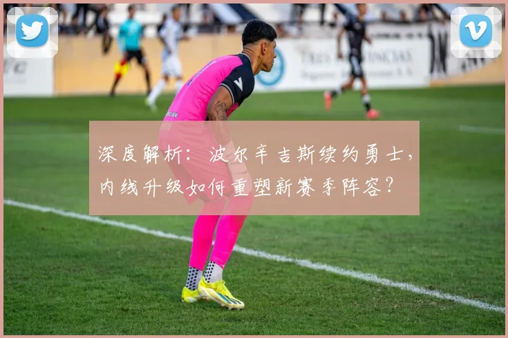 深度解析：波尔辛吉斯续约勇士，内线升级如何重塑新赛季阵容？