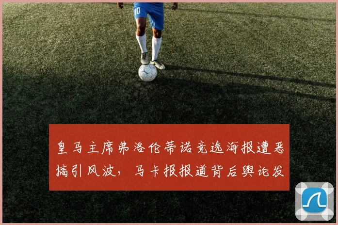 皇马主席弗洛伦蒂诺竞选海报遭恶搞引风波,马卡报报道背后舆论发酵细节