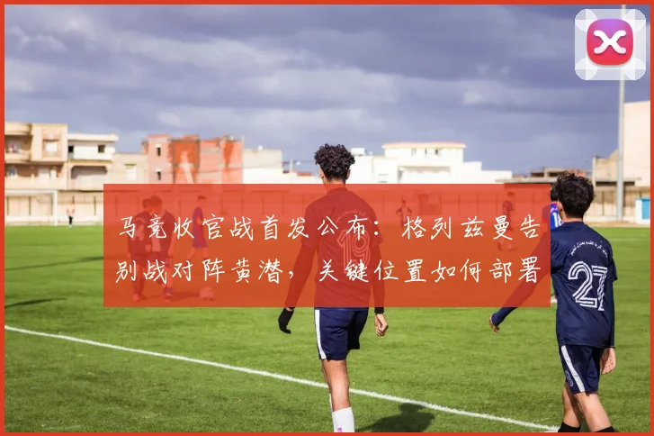 马竞收官战首发公布：格列兹曼告别战对阵黄潜，关键位置如何部署？