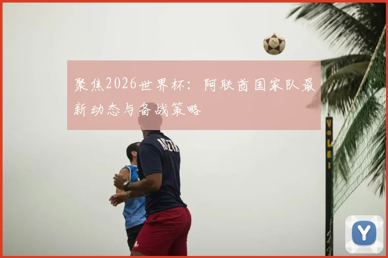 聚焦2026世界杯:阿联酋国家队最新动态与备战策略