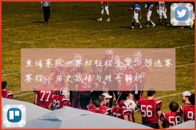 柬埔寨队世界杯征程全览:预选赛赛程、历史战绩与对手解析