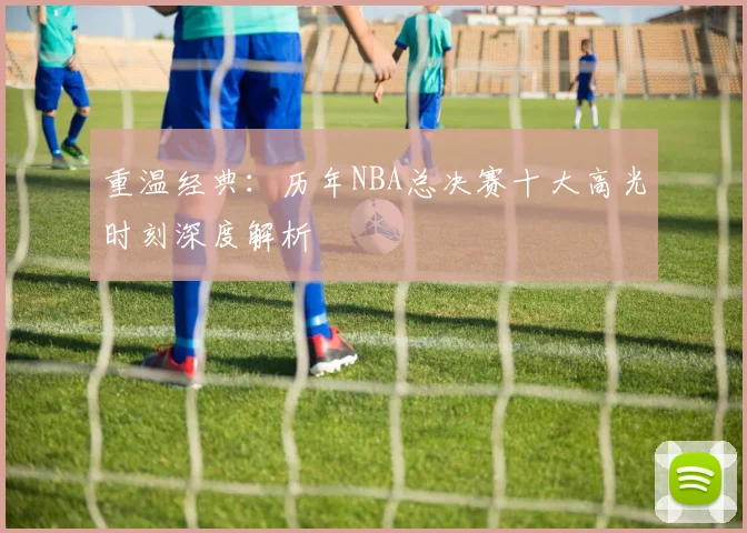 重温经典：历年NBA总决赛十大高光时刻深度解析