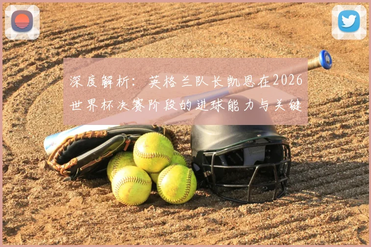 深度解析:英格兰队长凯恩在2026世界杯决赛阶段的进球能力与关键表现预测