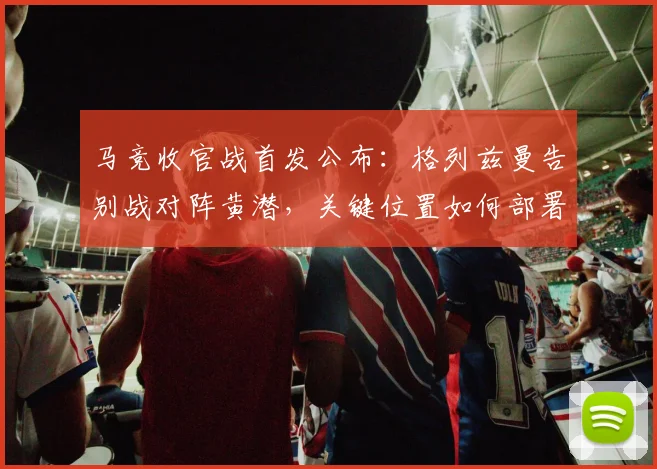 马竞收官战首发公布:格列兹曼告别战对阵黄潜,关键位置如何部署?